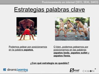 Estrategias palabras clave




Podemos pelear por posicionarnos   O bien, podemos pelearnos por
en la palabra zapatos.             posicionarnos en las palabras
                                   zapatos boda, zapatos outlet y
                                   zapatos fiesta.


                 ¿Con qué estrategia os quedáis?
 