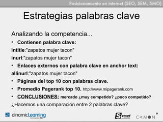 Estrategias palabras clave
Analizando la competencia...
• Contienen palabra clave:
intitle:"zapatos mujer tacon"
inurl:"zapatos mujer tacon"
• Enlaces externos con palabra clave en anchor text:
allinurl:"zapatos mujer tacon"
• Páginas del top 10 con palabras clave.
• Promedio Pagerank top 10. http://www.mipagerank.com
• CONCLUSIONES: mercado ¿muy competido? ¿poco competido?
¿Hacemos una comparación entre 2 palabras clave?
 