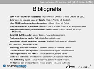 Bibliografía
• SEO - Cómo triunfar en buscadores - Miguel Orense y Octavio I. Rojas Orduña, ed. ESIC.
• Quiero que mi empresa salga en Google - Sico de Andrés, ed. Starbook.
• Libro SEO Posicionamiento en buscadores - Miguel López, ed. Bubok.
• Posicionamiento en Buscadores – Fernando Maciá y Javier Gosende, ed. AnayaMultimedia.
• SEO - Optimización del posicionamiento en buscadores - Jerri L. Ledford, ed. Anaya
    Multimedia.
• Guía SEO OJO Buscador - Javier Casares (www.ojobuscador.com)
• Posicionamiento de su sitio Web - Marie Prat, eni ediciones.
• Marketing en Internet: estrategia y empresa – Ana María Gutiérrez Arranz y Manuel J.
Sánchez-Franco, Editorial Pirámide.
• Marketing y publicidad en Internet – José Martí Parreño, ed. Starbook Editorial.
• Guía de E-business para Ejecutivos – PriceWaterhouseCoopers, Ediciones Deusto.
• Marketing electrónico para PYMES – Ana Cruz Herradón, Editorial Ra-Ma.
• Vender más en Internet – David Boronat y Ester Pallarés, Ediciones Gestión 2000.
• Plan de Marketing Digital – Manuel Alonso Coto, Editorial Pearson Educación.
• 101 Técnicas para promover tu web – Susan Sweeny – ed. Anaya Multimedia
 