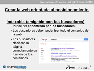 Crear la web orientada al posicionamiento

Indexable (amigable con los buscadores)
  - Puede ser encontrada por los buscadores.
  - Los buscadores deben poder leer todo el contenido de
    la web.
  - Los buscadores
    clasifican la
    página
    correctamente en
    función de los
    contenidos.
 