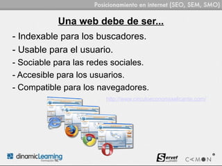 Una web debe de ser...
- Indexable para los buscadores.
- Usable para el usuario.
- Sociable para las redes sociales.
- Accesible para los usuarios.
- Compatible para los navegadores.
                        http://www.circuloeconomiaalicante.com/
 