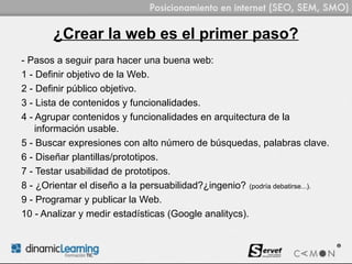 ¿Crear la web es el primer paso?
- Pasos a seguir para hacer una buena web:
1 - Definir objetivo de la Web.
2 - Definir público objetivo.
3 - Lista de contenidos y funcionalidades.
4 - Agrupar contenidos y funcionalidades en arquitectura de la
    información usable.
5 - Buscar expresiones con alto número de búsquedas, palabras clave.
6 - Diseñar plantillas/prototipos.
7 - Testar usabilidad de prototipos.
8 - ¿Orientar el diseño a la persuabilidad?¿ingenio? (podría debatirse...).
9 - Programar y publicar la Web.
10 - Analizar y medir estadísticas (Google analitycs).
 
