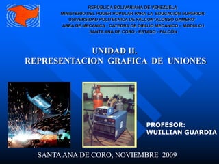 UNIDAD II.
REPRESENTACION GRAFICA DE UNIONES
PROFESOR:
WUILLIAN GUARDIA
SANTAANA DE CORO, NOVIEMBRE 2009
REPÚBLICA BOLIVARIANA DE VENEZUELA
MINISTERIO DEL PODER POPULAR PARA LA EDUCACIÓN SUPERIOR
UNIVERSIDAD POLITECNICA DE FALCON“ALONSO GAMERO”
AREA DE MECANICA - CATEDRA DE DIBUJO MECANICO – MODULO I
SANTA ANA DE CORO - ESTADO - FALCÓN
 
