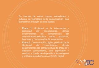 En función de estas nuevas sociedades y
culturas, en Tecnología de la Comunicación I nos
planteamos trabajar, en dos etapas:
• Etapa 1: Sociedad de la información y
Sociedad del conocimiento, donde
desarrollamos las competencias del
comunicador/periodista como productor,
buscador y comunicador de información.
• Etapa 2: Comunicación digital, producto de la
Sociedad del conocimiento, donde
desarrollamos las competencias de producir y
distribuir conocimiento, con significado y
sentido, a través de dispositivos tecnológicos
y software de edición de contenido digital.
 