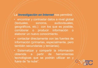 La Investigación en Internet nos permitirá:
• encontrar y contrastar datos a nivel global
(textuales, sonoros, audiovisuales,
geográficos, etc.) con los que es posible,
corroborar o producir información o
elaborar un nuevo conocimiento.
• contactar directamente con las fuentes de
información (primarias, especialmente, pero
también secundarias y terciarias).
• Sistematizar y compartir la información
obtenida a partir de herramientas
tecnológicas que se podrán utilizar en y
fuera de “la nube”.
 