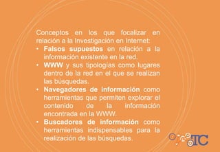 Conceptos en los que focalizar en
relación a la Investigación en Internet:
• Falsos supuestos en relación a la
información existente en la red.
• WWW y sus tipologías como lugares
dentro de la red en el que se realizan
las búsquedas.
• Navegadores de información como
herramientas que permiten explorar el
contenido de la información
encontrada en la WWW.
• Buscadores de información como
herramientas indispensables para la
realización de las búsquedas.
 