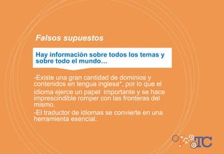 Hay información sobre todos los temas y
sobre todo el mundo…
Falsos supuestos
-Existe una gran cantidad de dominios y
contenidos en lengua inglesa*, por lo que el
idioma ejerce un papel importante y se hace
imprescindible romper con las fronteras del
mismo.
-El traductor de idiomas se convierte en una
herramienta esencial.
 