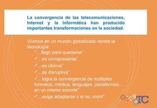 La convergencia de las telecomunicaciones,
Internet y la Informática han producido
importantes transformaciones en la sociedad.
Vivimos en un mundo globalizado donde la
tecnología:
“…llegó para quedarse”
•“…es omnipresente”
•“…es ubicua”
•“…es disruptiva”
•“…logra la convergencia de múltiples
formatos, medios, lenguajes, plataformas…
en un mismo soporte"
•“…exige adaptarse o si no, morir”
 