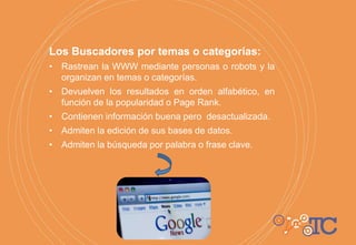 Los Buscadores por temas o categorías:
• Rastrean la WWW mediante personas o robots y la
organizan en temas o categorías.
• Devuelven los resultados en orden alfabético, en
función de la popularidad o Page Rank.
• Contienen información buena pero desactualizada.
• Admiten la edición de sus bases de datos.
• Admiten la búsqueda por palabra o frase clave.
 