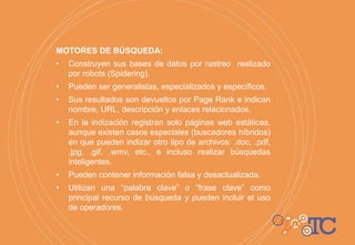 MOTORES DE BÚSQUEDA:
• Construyen sus bases de datos por rastreo realizado
por robots (Spidering).
• Pueden ser generalistas, especializados y específicos.
• Sus resultados son devueltos por Page Rank e indican
nombre, URL, descripción y enlaces relacionados.
• En la indización registran solo páginas web estáticas,
aunque existen casos especiales (buscadores híbridos)
en que pueden indizar otro tipo de archivos: .doc, .pdf,
.jpg, .gif, .wmv, etc., e incluso realizar búsquedas
inteligentes.
• Pueden contener información falsa y desactualizada.
• Utilizan una “palabra clave” o “frase clave” como
principal recurso de búsqueda y pueden incluir el uso
de operadores.
 