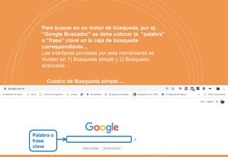 Palabra o
frase
clave
Para buscar en un motor de búsqueda, por ej.
“Google Buscador” se debe colocar la “palabra”
o “frase” clave en la caja de búsqueda
correspondiente...
Las interfaces provistas por esta herramienta se
dividen en 1) Búsqueda simple y 2) Búsqueda
avanzada…
Cuadro de Búsqueda simple….
 