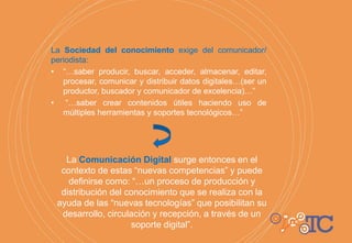 La Sociedad del conocimiento exige del comunicador/
periodista:
• “…saber producir, buscar, acceder, almacenar, editar,
procesar, comunicar y distribuir datos digitales…(ser un
productor, buscador y comunicador de excelencia)…”
• “…saber crear contenidos útiles haciendo uso de
múltiples herramientas y soportes tecnológicos…”
La Comunicación Digital surge entonces en el
contexto de estas “nuevas competencias” y puede
definirse como: “…un proceso de producción y
distribución del conocimiento que se realiza con la
ayuda de las “nuevas tecnologías” que posibilitan su
desarrollo, circulación y recepción, a través de un
soporte digital”.
 