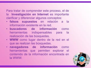 Para tratar de comprender este proceso, el de
la Investigación en Internet es importante
clarificar y diferenciar algunos conceptos:
• falsos supuestos en relación a la
información existente en la red.
• buscadores de información como
herramientas indispensables para la
realización de las búsquedas.
• WWW como lugar dentro de la red en el
que se realizan las búsquedas.
• navegadores de información como
herramientas que permiten explorar el
contenido de la información encontrada en
la WWW.
 
