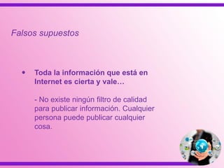  Toda la información que está en
Internet es cierta y vale…
- No existe ningún filtro de calidad
para publicar información. Cualquier
persona puede publicar cualquier
cosa.
Falsos supuestos
 