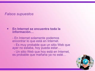  En Internet se encuentra toda la
información…
- En Internet solamente podemos
encontrar lo que está en Internet.
- Es muy probable que un sitio Web que
ayer no estaba, hoy pueda estar…
- Un sitio Web que hoy está en Internet,
es probable que mañana ya no esté…
Falsos supuestos
 