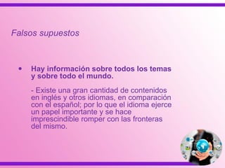  Hay información sobre todos los temas
y sobre todo el mundo.
- Existe una gran cantidad de contenidos
en inglés y otros idiomas, en comparación
con el español; por lo que el idioma ejerce
un papel importante y se hace
imprescindible romper con las fronteras
del mismo.
Falsos supuestos
 