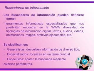 Los buscadores de información pueden definirse
como:
“herramientas informáticas especializadas que nos
posibilitan encontrar en la WWW diversidad de
tipologías de información digital: textos, audios, videos,
animaciones, mapas, archivos ejecutables, etc.”
Se clasifican en:
• Generalistas: devuelven información de diverso tipo.
• Especializados: focalizan en un tema puntual.
• Específicos: acotan la búsqueda mediante
diversos parámetros.
Buscadores de información
 