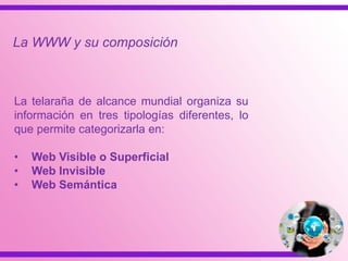 La telaraña de alcance mundial organiza su
información en tres tipologías diferentes, lo
que permite categorizarla en:
• Web Visible o Superficial
• Web Invisible
• Web Semántica
La WWW y su composición
 