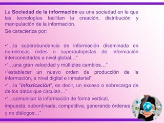 La Sociedad de la información es una sociedad en la que
las tecnologías facilitan la creación, distribución y
manipulación de la información.
Se caracteriza por:
•“…la superabundancia de información diseminada en
numerosas redes o superautopistas de información
interconectadas a nivel global…”
•“…una gran velocidad y múltiples cambios…”
•“establecer un nuevo orden de producción de la
información, a nivel digital e inmaterial”
•“…la "infoxicación", es decir, un exceso o sobrecarga de
de los datos que circulan…”
•“…comunicar la información de forma vertical,
impuesta, subordinada, competitiva, generando órdenes
y no diálogos…”
 