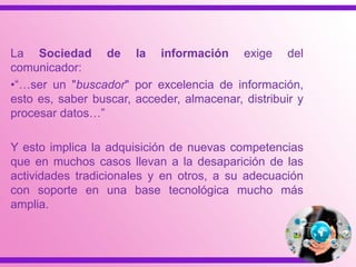 La Sociedad de la información exige del
comunicador:
•“…ser un "buscador" por excelencia de información,
esto es, saber buscar, acceder, almacenar, distribuir y
procesar datos…”
Y esto implica la adquisición de nuevas competencias
que en muchos casos llevan a la desaparición de las
actividades tradicionales y en otros, a su adecuación
con soporte en una base tecnológica mucho más
amplia.
 