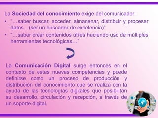 La Sociedad del conocimiento exige del comunicador:
• “…saber buscar, acceder, almacenar, distribuir y procesar
datos…(ser un buscador de excelencia)”
• “…saber crear contenidos útiles haciendo uso de múltiples
herramientas tecnológicas…”
La Comunicación Digital surge entonces en el
contexto de estas nuevas competencias y puede
definirse como un proceso de producción y
distribución del conocimiento que se realiza con la
ayuda de las tecnologías digitales que posibilitan
su desarrollo, circulación y recepción, a través de
un soporte digital.
 