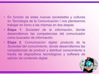 • En función de estas nuevas sociedades y culturas
en Tecnología de la Comunicación I nos planteamos
trabajar en torno a las mismas en dos etapas:
• Etapa 1: Sociedad de la información, donde
desarrollamos las competencias del comunicador
como buscador de información.
• Etapa 2: Comunicación digital, producto de la
Sociedad del conocimiento, donde desarrollamos las
competencias de producir y distribuir conocimiento a
través de dispositivos tecnológicos y software de
edición de contenido digital.
 