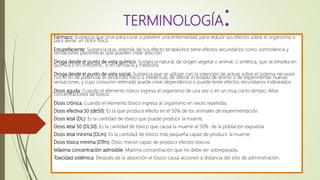 Fármaco: Sustancia que sirve para curar o prevenir una enfermedad, para reducir sus efectos sobre el organismo o
para aliviar un dolor físico.
Estupefaciente: Sustancia que, además de sus efecto terapéutico tiene efectos secundarios como somnolencia y
sensaciones placenteras que pueden crear adicción.
Droga desde el punto de vista químico: Sustancia natural, de origen vegetal o animal, o sintética, que se emplea en
química o en tintorería , o en farmacia y medicina.
Droga desde el punto de vista social: Sustancia que se utilizan con la intención de actuar sobre el sistema nervioso
con el fin de potenciar el desarrollo físico o intelectual, de alterar el estado de ánimo o de experimentar nuevas
sensaciones, y cuyo consumo reiterado puede crear dependencia o puede tener efectos secundarios indeseados.
Dosis aguda: Cuando el elemento tóxico ingresa al organismo de una vez o en un muy corto tiempo. Altas
concentraciones de tóxico.
Dosis crónica: Cuando el elemento tóxico ingresa al organismo en veces repetidas.
Dosis efectiva 50 (de50): Es la que produce efecto en el 50% de los animales de experimentación.
Dosis letal (DL): Es la cantidad de tóxico que puede producir la muerte.
Dosis letal 50 (DL50): Es la cantidad de tóxico que causa la muerte al 50% de la población expuesta.
Dosis letal mínima (DLm): Es la cantidad de tóxico más pequeña capaz de producir la muerte.
Dosis tóxica mínima (DTm): Dosis menor capaz de producir efectos tóxicos.
Máxima concentración admisible: Máxima concentración que no debe ser sobrepasada.
Toxicidad sistémica: Después de la absorción el tóxico causa acciones a distancia del sitio de administración.
TERMINOLOGÍA:
 