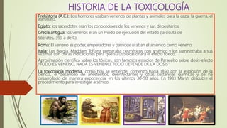 Prehistoria (A.C.): Los hombres usaban venenos de plantas y animales para la caza, la guerra, el
asesinato.
Egipto: los sacerdotes eran los conocedores de los venenos y sus depositarios.
Grecia antigua: los venenos eran un modo de ejecución del estado (la cicuta de
Sócrates, 399 a de C).
Roma: El veneno es poder, emperadores y patricios usaban el arsénico como veneno.
Italia: Los Borgia. Maddam Toffana preparaba cosméticos con arsénico y los suministraba a sus
víctimas con claras indicaciones para que su uso ocasionara el efecto tóxico.
Aproximación científica sobre los tóxicos, son famosos estudios de Paracelso sobre dosis-efecto
“TODO ES VENENO, NADA ES VENENO, TODO DEPENDE DE LA DOSIS”
La toxicología moderna, como hoy se entiende, comenzó hacia 1850 con la explosión de la
ciencia, el desarrollo de anestésicos, desinfectantes y otras sustancias químicas y se ha
desarrollado de manera exponencial en los últimos 30-50 años. En 1983 Marsh descubre el
procedimiento para investigar arsénico.
HISTORIA DE LA TOXICOLOGÍA
 