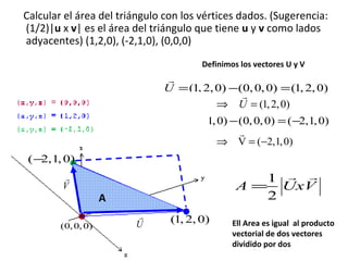Calcular el área del triángulo con los vértices dados. (Sugerencia:
(1/2)|u x v| es el área del triángulo que tiene u y v como lados
adyacentes) (1,2,0), (-2,1,0), (0,0,0)
Definimos los vectores U y V

r
U = (1, 2, 0) −(0, 0, 0) = (1, 2, 0)
r
⇒ U = (1, 2, 0)
r
V = (−2,1, 0) − (0, 0, 0) = ( −2,1, 0)
r
⇒ V = (−2,1, 0)
(−
2,1, 0)
r
V

(0, 0, 0)

1 r r
A = UxV
2

A
r
U

(1, 2, 0)
Dr.Erwin F.Haya E.

Ell Area es igual al producto
vectorial de dos vectores
dividido por dos

 