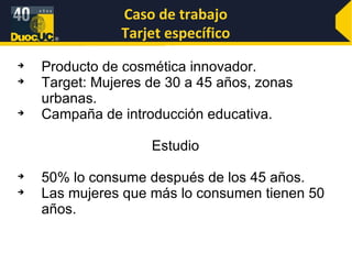 Caso de trabajo Tarjet específico Producto de cosmética innovador. Target: Mujeres de 30 a 45 años, zonas urbanas. Campaña de introducción educativa. Estudio 50% lo consume después de los 45 años. Las mujeres que más lo consumen tienen 50 años. 