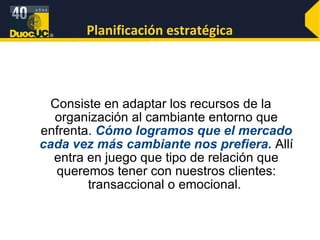 Planificación estratégica Consiste en adaptar los recursos de la organización al cambiante entorno que enfrenta.  Cómo logramos que el mercado cada vez más cambiante nos prefiera.  Allí entra en juego que tipo de relación que queremos tener con nuestros clientes: transaccional o emocional.  