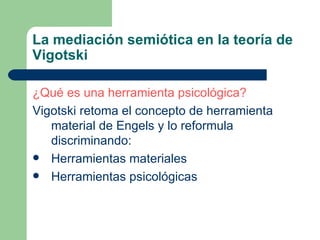 La mediación semiótica en la teoría de Vigotski ¿Qué es una herramienta psicológica? Vigotski retoma el concepto de herramienta material de Engels y lo reformula discriminando: Herramientas materiales Herramientas psicológicas  