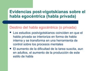 Evidencias post-vigotskianas sobre el habla egocéntrica (habla privada) Destino del habla egocéntrica (o privada) Los estudios   postvigotskianos coinciden en que el habla privada se interioriza en forma de habla interna y se transforma en una herramienta de control sobre los procesos mentales El aumento de la dificultad de la tarea suscita, aun en adultos, el aumento de la producción de este estilo de habla 