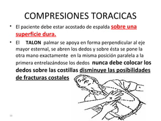 16
COMPRESIONES TORACICAS
• El paciente debe estar acostado de espalda sobre una
superficie dura.
• El TALON palmar se apoya en forma perpendicular al eje
mayor esternal, se abren los dedos y sobre ésta se pone la
otra mano exactamente en la misma posición paralela a la
primera entrelazándose los dedos nunca debe colocar los
dedos sobre las costillas disminuye las posibilidades
de fracturas costales
 