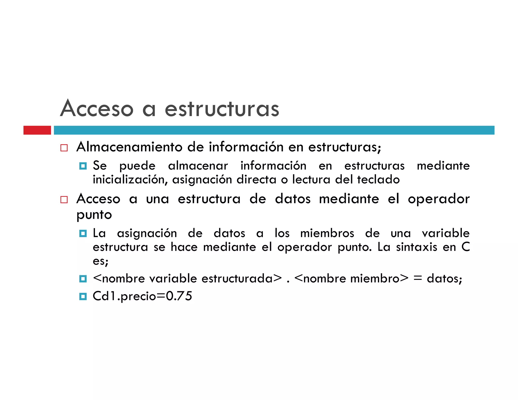 Acceso a estructuras
 Almacenamiento de información en estructuras;
   Se puede almacenar información en estructuras mediante
   inicialización, asignación directa o lectura del teclado
 Acceso a una estructura de datos mediante el operador
 punto
   La asignación de datos a los miembros de una variable
   estructura se h
     t t         hace mediante el operador punto. L sintaxis en C
                        di t l         d      t La i t i
   es;
   <nombre variable estructurada> . <nombre miembro> = datos;
   Cd1.precio=0.75
 