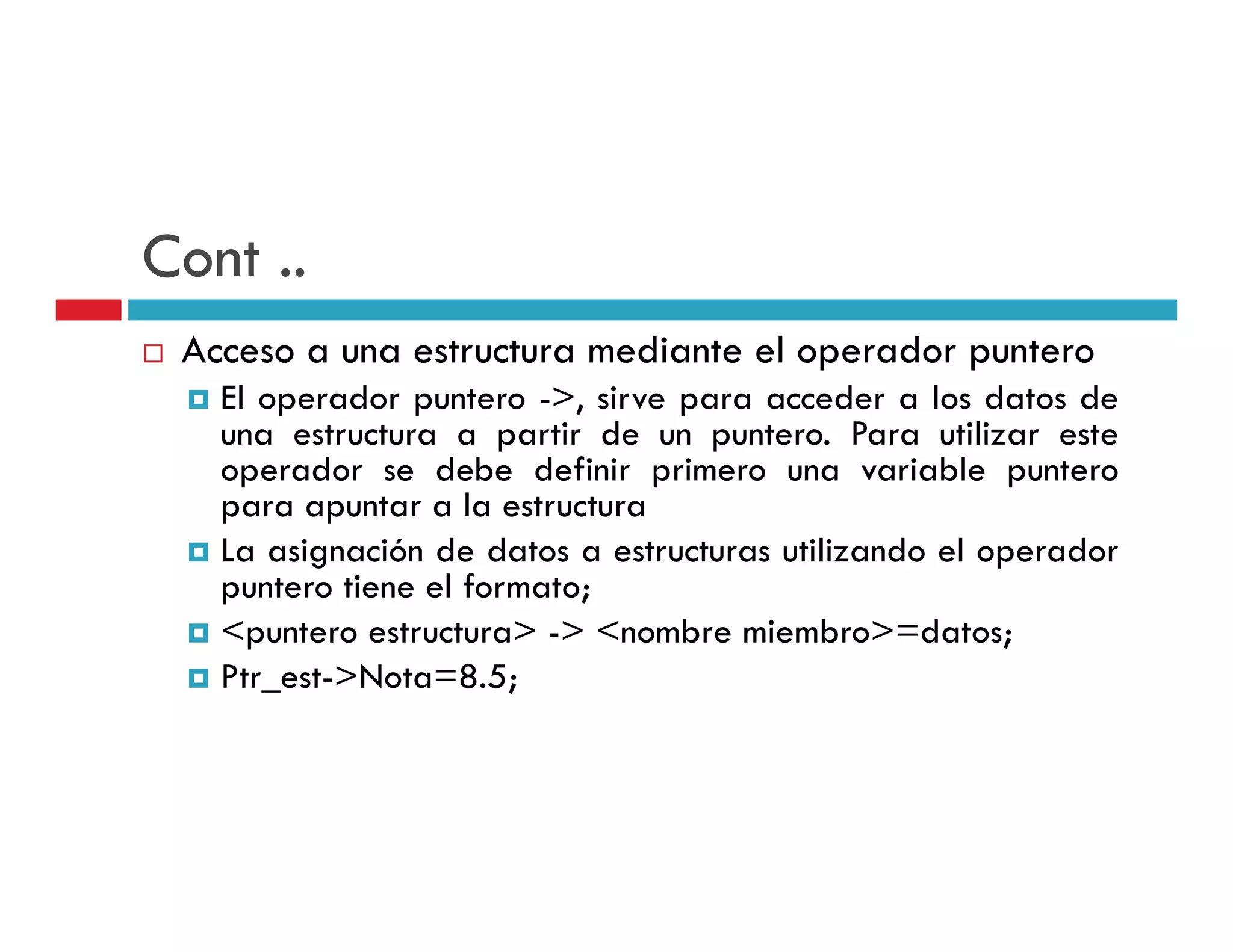 Cont ..
 Acceso a una estructura mediante el operador puntero
   El operador puntero ->, sirve para acceder a los datos de
   una estructura a partir de un puntero. Para utilizar este
   operador se debe definir primero una variable puntero
   para apuntar a la estructura
   La asignación de datos a estructuras utilizando el operador
   puntero ti
       t   tiene el f
                  l formato;
                         t
   <puntero estructura> -> <nombre miembro>=datos;
   Ptr_est Nota 8.5;
   Ptr est->Nota=8.5;
 