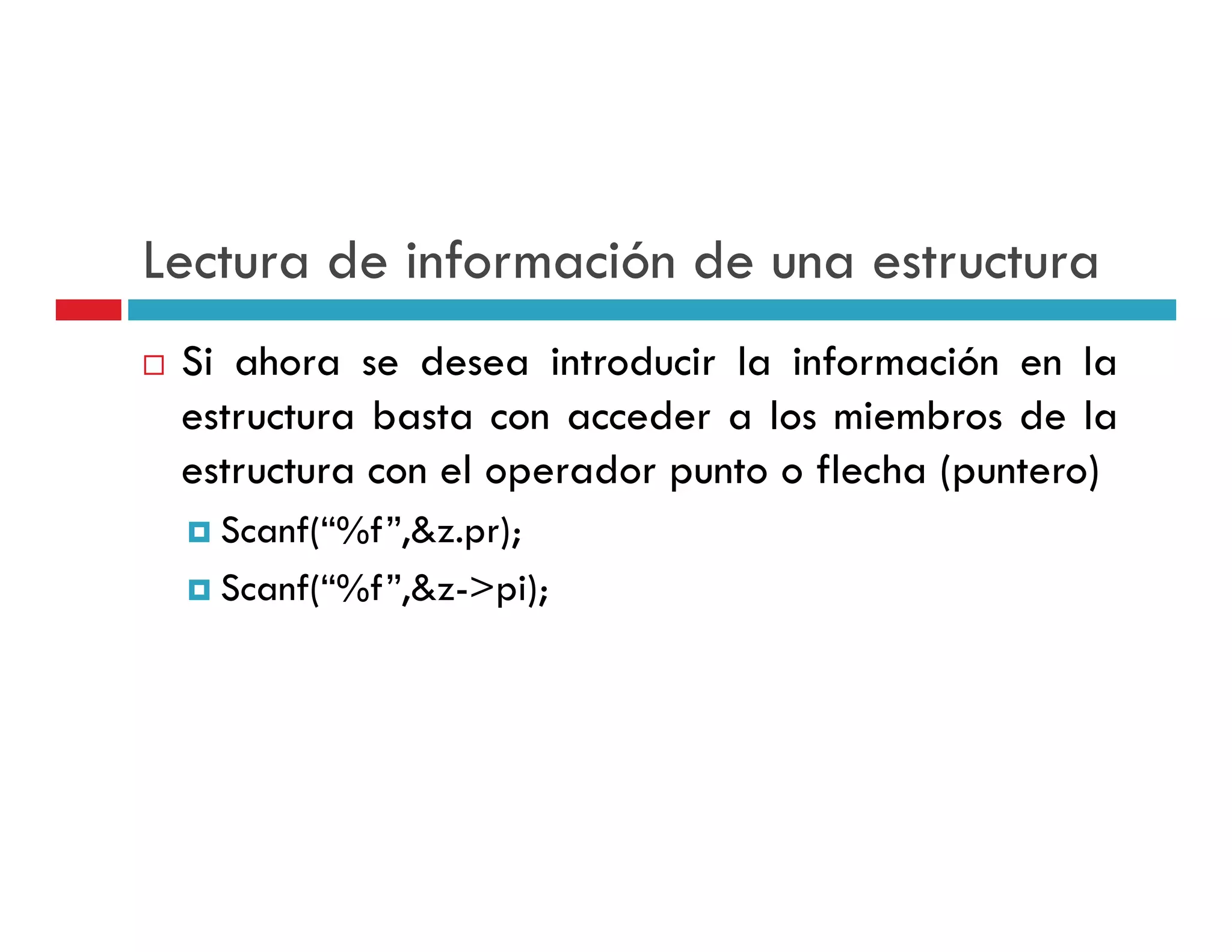 Lectura de información de una estructura
 Si ahora se desea introducir la información en la
 estructura basta con acceder a los miembros de la
 estructura con el operador punto o flecha (puntero)
   Scanf(“%f”,&z.pr);
   Scanf(“%f”,&z->pi);
   S f(“%f” & > i)
 