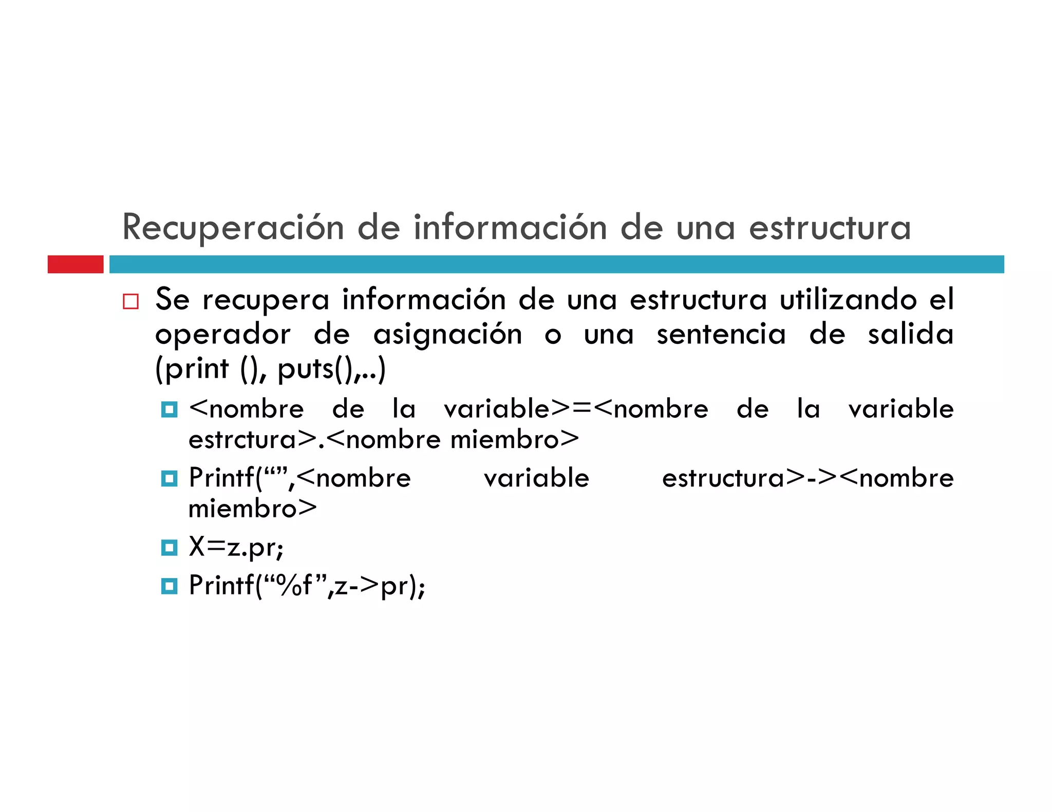 Recuperación de información de una estructura
 Se recupera información de una estructura utilizando el
 operador de asignación o una sentencia de salida
 (print (), puts(),..)
   <nombre de la variable>=<nombre de la variable
   estrctura>.<nombre miembro>
   Printf(“”,<nombre    variable estructura>-><nombre
   miembro>
   X=z.pr;
   Printf( %f z >pr);
   Printf(“%f”,z->pr);
 