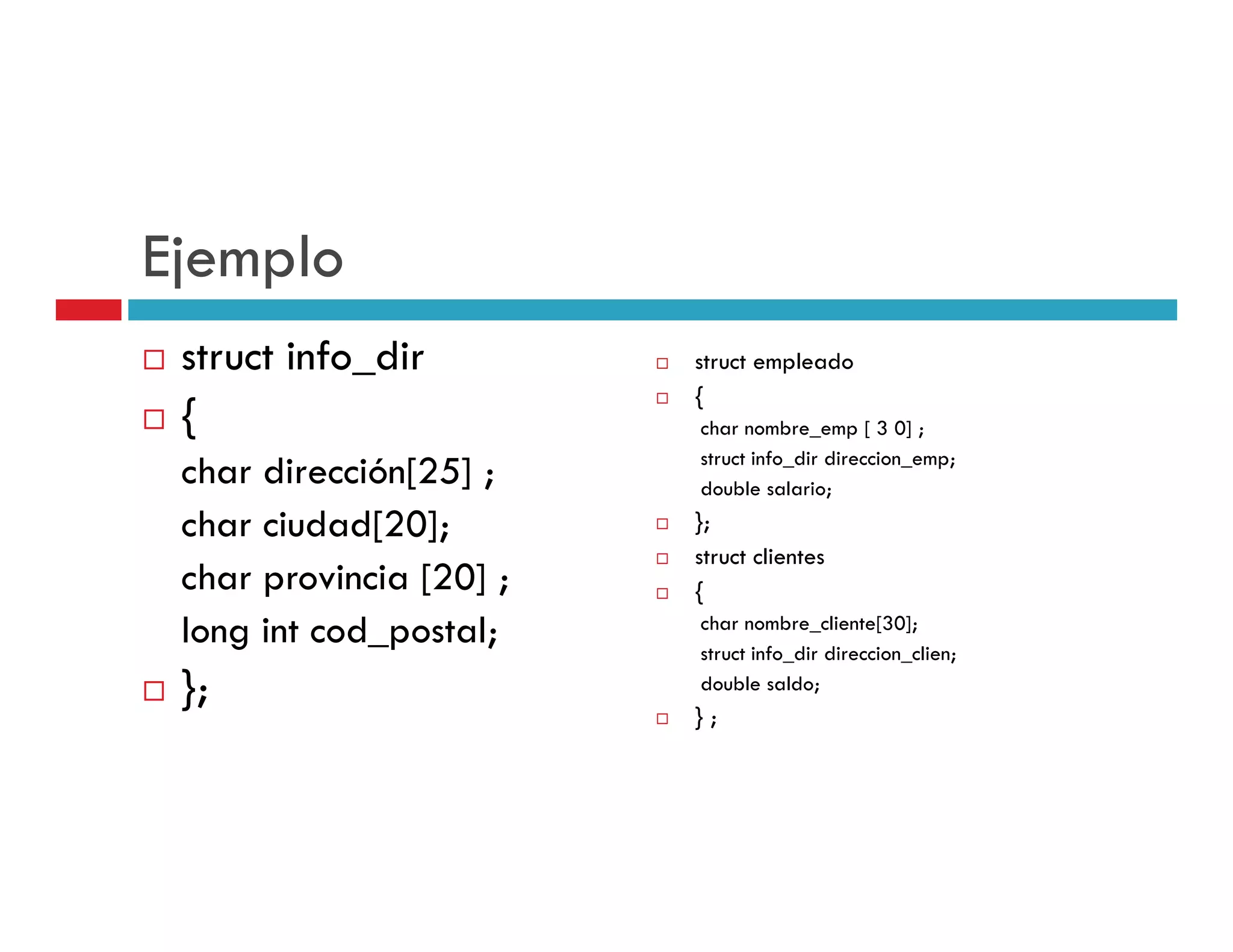 Ejemplo
 struct info_dir         struct empleado
                                  p
                         {
 {                       char nombre_emp [ 3 0] ;
                         struct info_dir direccion_emp;
 char dirección[25] ;    double salario;
 char ciudad[20];        };
                         struct clientes
 char provincia [20] ;   {
 long int cod_postal;    char nombre_cliente[30];
                         struct info_dir direccion_clien;
 };                      double saldo;
                         };
 