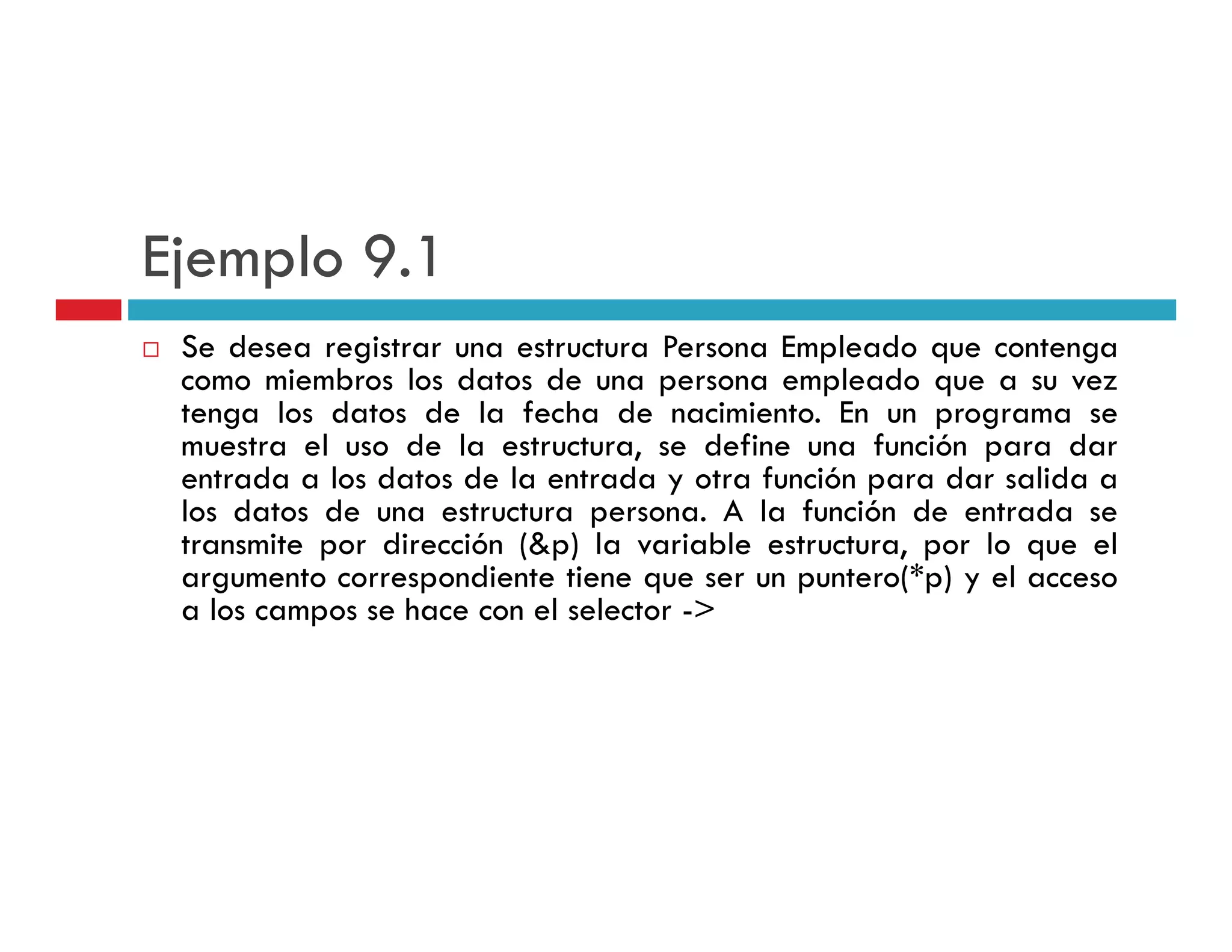 Ejemplo 9 1
        9.1
 Se desea registrar una estructura Persona Empleado que contenga
 como miembros l d
         i b     los datos d una persona empleado que a su vez
                           de                   l d
 tenga los datos de la fecha de nacimiento. En un programa se
 muestra el uso de la estructura, se define una función para dar
 entrada a los datos de la entrada y otra función para dar salida a
 los datos de una estructura persona. A la función de entrada se
 transmite por dirección (&p) la variable estructura, por lo que el
 argumento correspondiente tiene que ser un puntero(*p) y el acceso
                                             puntero( p)
 a los campos se hace con el selector ->
 