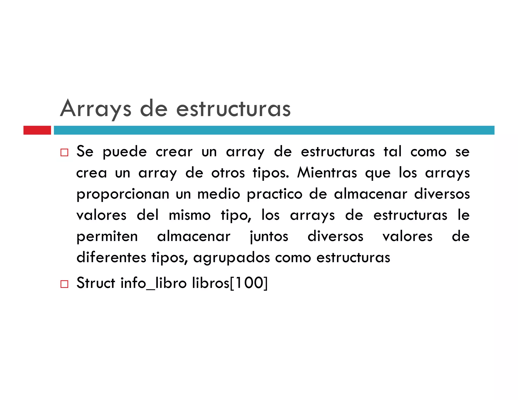 Arrays de estructuras
 Se puede crear un array de estructuras tal como se
 crea un array de otros tipos. Mientras que los arrays
 p p
 proporcionan un medio practico de almacenar diversos
                           p
 valores del mismo tipo, los arrays de estructuras le
 p
 permiten almacenar juntos diversos valores de
                            j
 diferentes tipos, agrupados como estructuras
 S
 Struct info_libro libros[100]
                         [ 00]
 