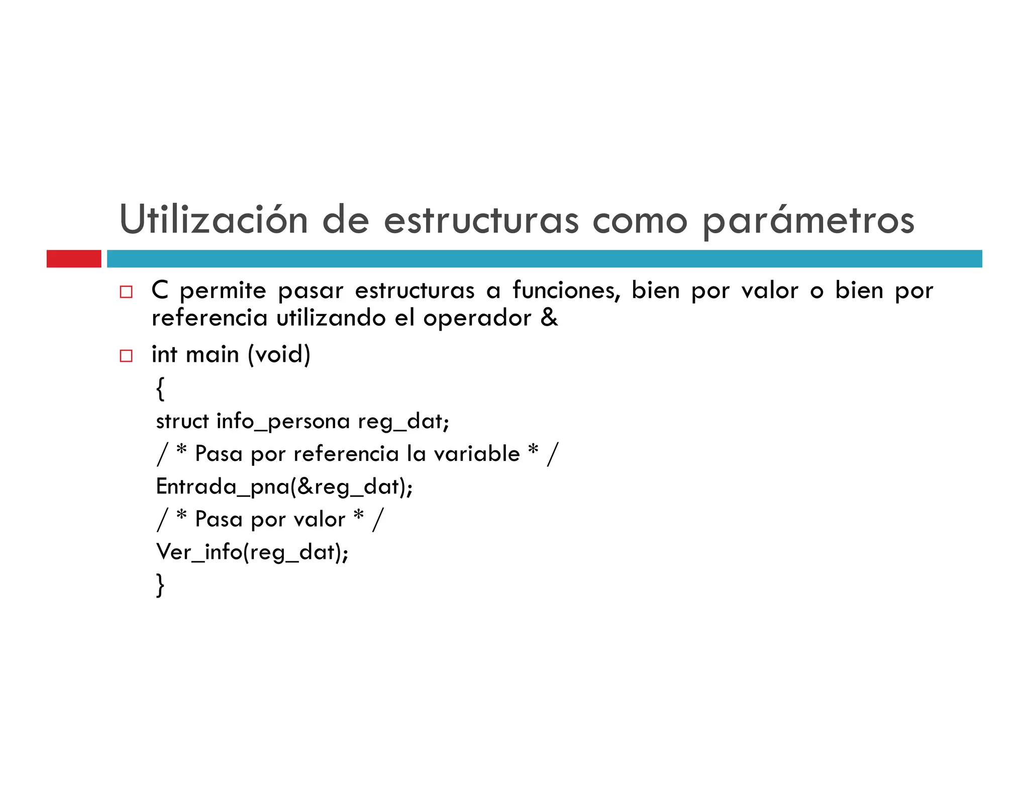 Utilización de estructuras como parámetros
 C permite pasar estructuras a funciones, bien por valor o bien por
 referencia utilizando el operador &
    f     i    ili d l         d
 int main (void)
 {
 struct info_persona reg_dat;
 / * Pasa por referencia la variable * /
 Entrada_pna(&reg_dat);
 Entrada pna(&reg dat);
 / * Pasa por valor * /
 Ver_info(reg_dat);
 }
 