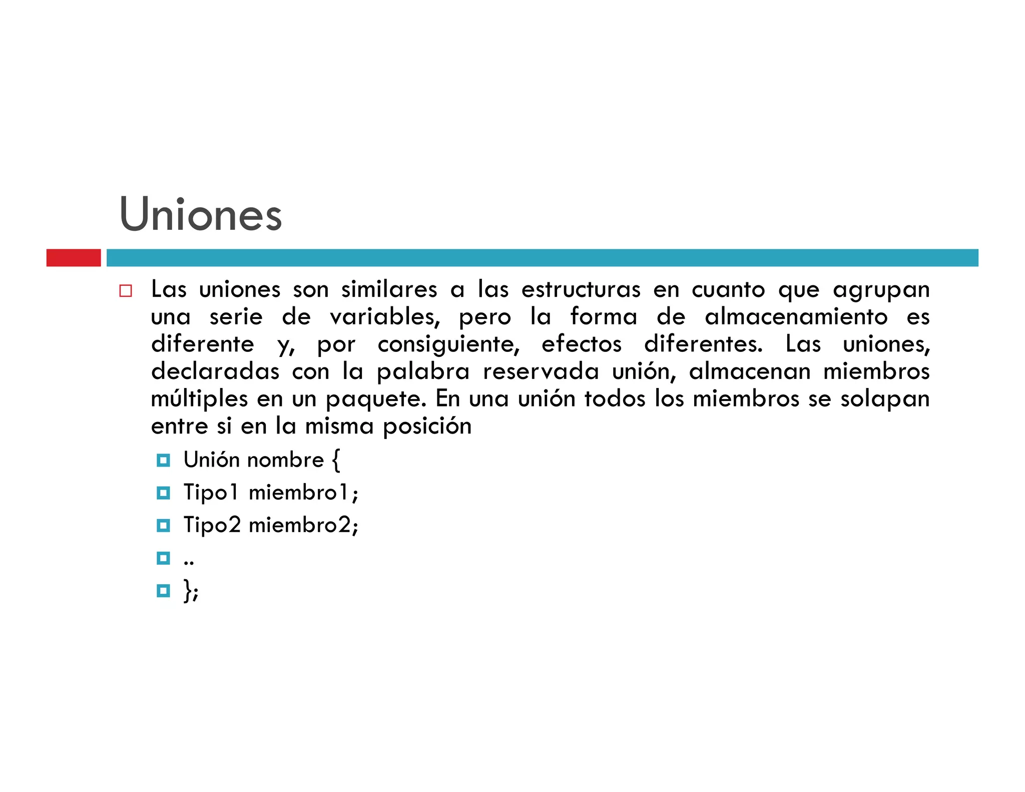 Uniones
 Las uniones son similares a las estructuras en cuanto que agrupan
 una serie d variables, pero l f
          i de       i bl         la forma d almacenamiento es
                                             de l          i
 diferente y, por consiguiente, efectos diferentes. Las uniones,
 declaradas con la palabra reservada unión, almacenan miembros
 múltiples en un paquete En una unión todos los miembros se solapan
                 paquete.
 entre si en la misma posición
   Unión nombre {
   Tipo1 miembro1;
   T         b
   Tipo2 miembro2;
   ..
   };
 