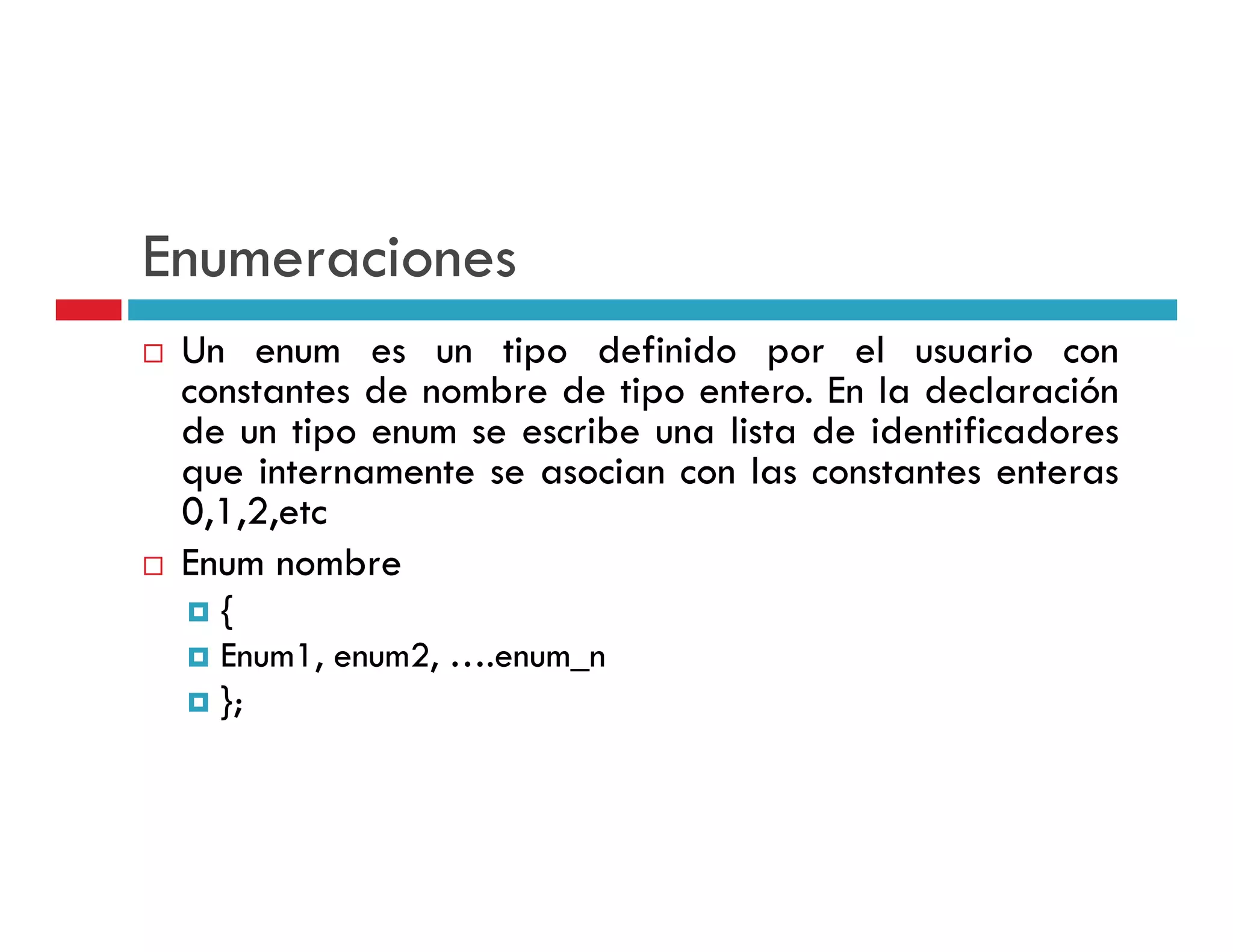 Enumeraciones
 Un enum es un tipo definido por el usuario con
 constantes de nombre de tipo entero. En la declaración
 de un tipo enum se escribe una lista de identificadores
 que internamente se asocian con las constantes enteras
 0,1,2,etc
 Enum nombre
   {
   Enum1, enum2, ….enum_n
   };
   }
 