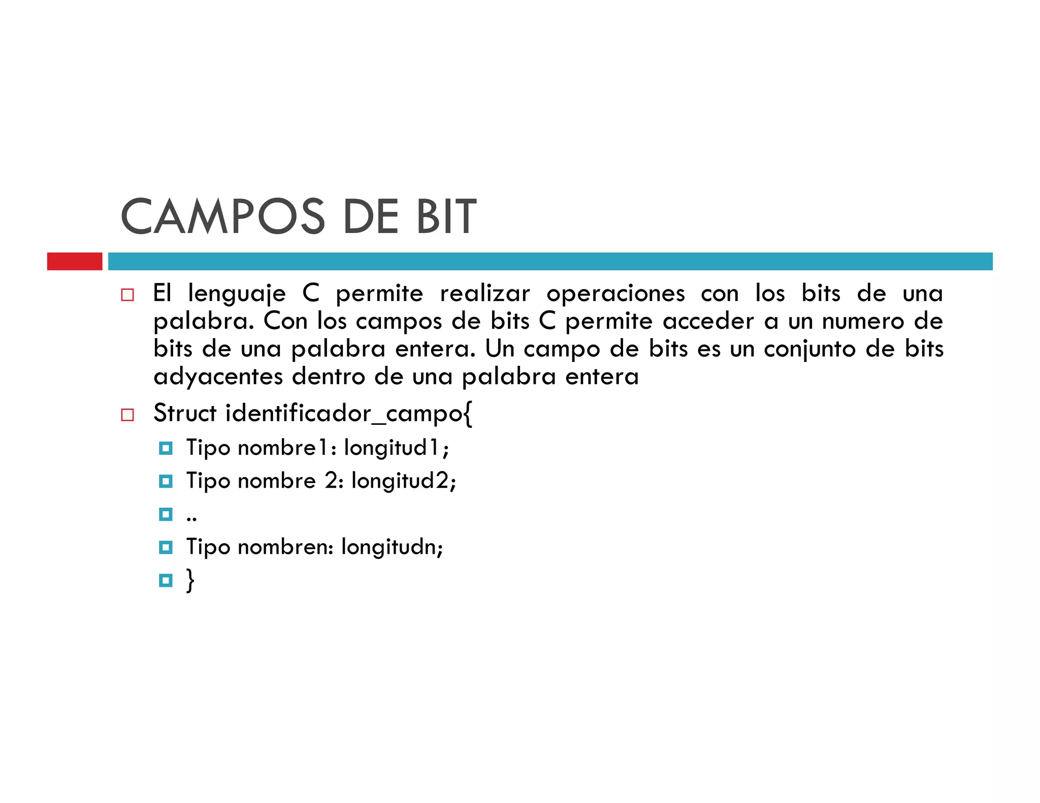 CAMPOS DE BIT
 El lenguaje C permite realizar operaciones con los bits de una
 palabra. C l campos d bi C permite acceder a un numero d
    l b Con los           de bits      i       d                 de
 bits de una palabra entera. Un campo de bits es un conjunto de bits
 adyacentes dentro de una palabra entera
 Struct identificador_campo{
                           {
   Tipo nombre1: longitud1;
   Tipo nombre 2: longitud2;
      p              g      ;
   ..
   Tipo nombren: longitudn;
   }
 