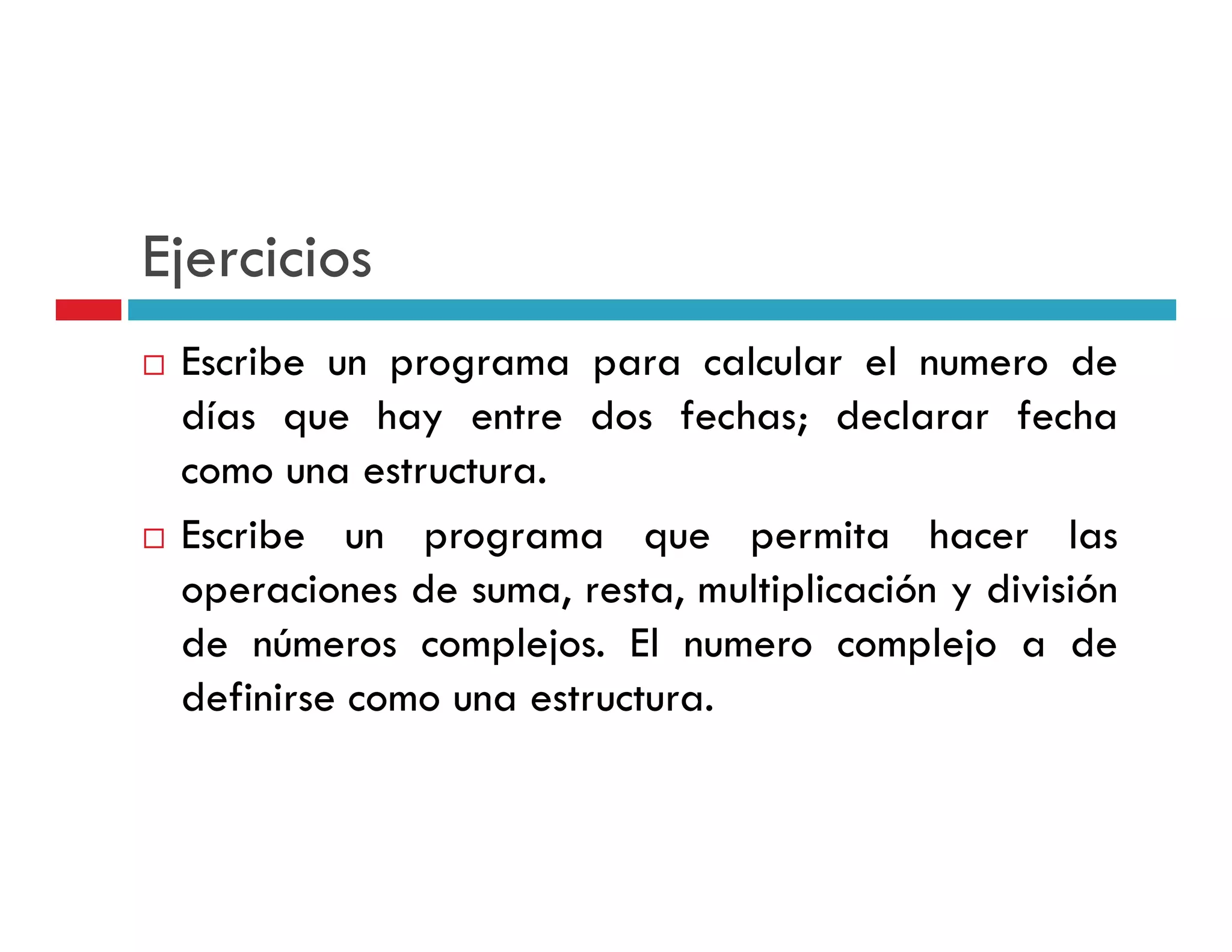 Ejercicios
 Escribe un programa para calcular el numero de
 días que hay entre dos fechas; declarar fecha
 como una estructura
           estructura.
 Escribe un programa que permita hacer las
 operaciones d suma, resta, multiplicación y di i ió
         i    de        t     lti li ió      división
 de números complejos. El numero complejo a de
 definirse
 d fi i como una estructura.
 