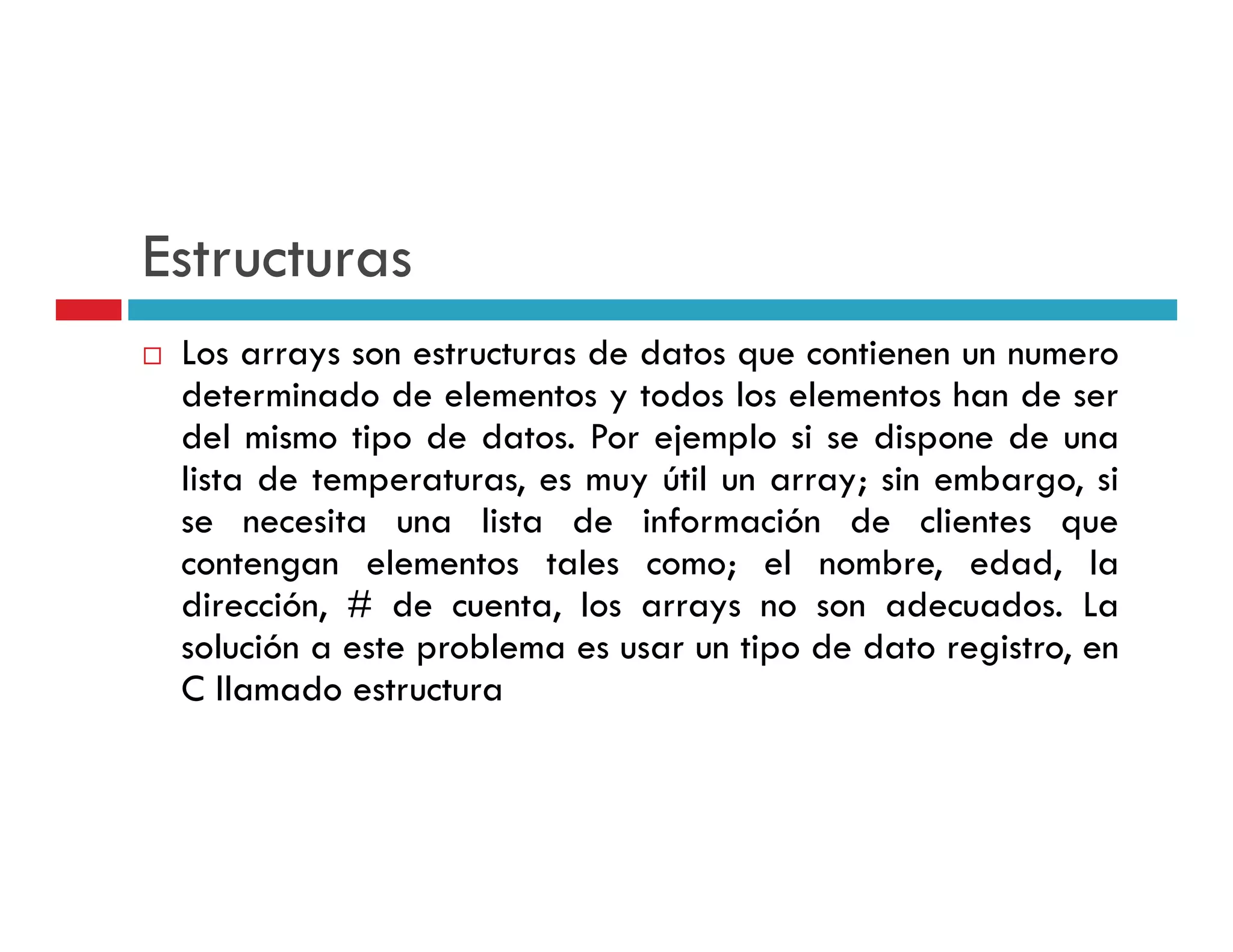 Estructuras
 Los arrays son estructuras de datos que contienen un numero
          y                          q
 determinado de elementos y todos los elementos han de ser
 del mismo tipo de datos. Por ejemplo si se dispone de una
 lista de temperaturas es muy útil un array sin embargo si
          temperaturas,                array;    embargo,
 se necesita una lista de información de clientes que
 contengan elementos tales como; el nombre, edad, la
        g
 dirección, # de cuenta, los arrays no son adecuados. La
 solución a este problema es usar un tipo de dato registro, en
 C llamado estructura
 