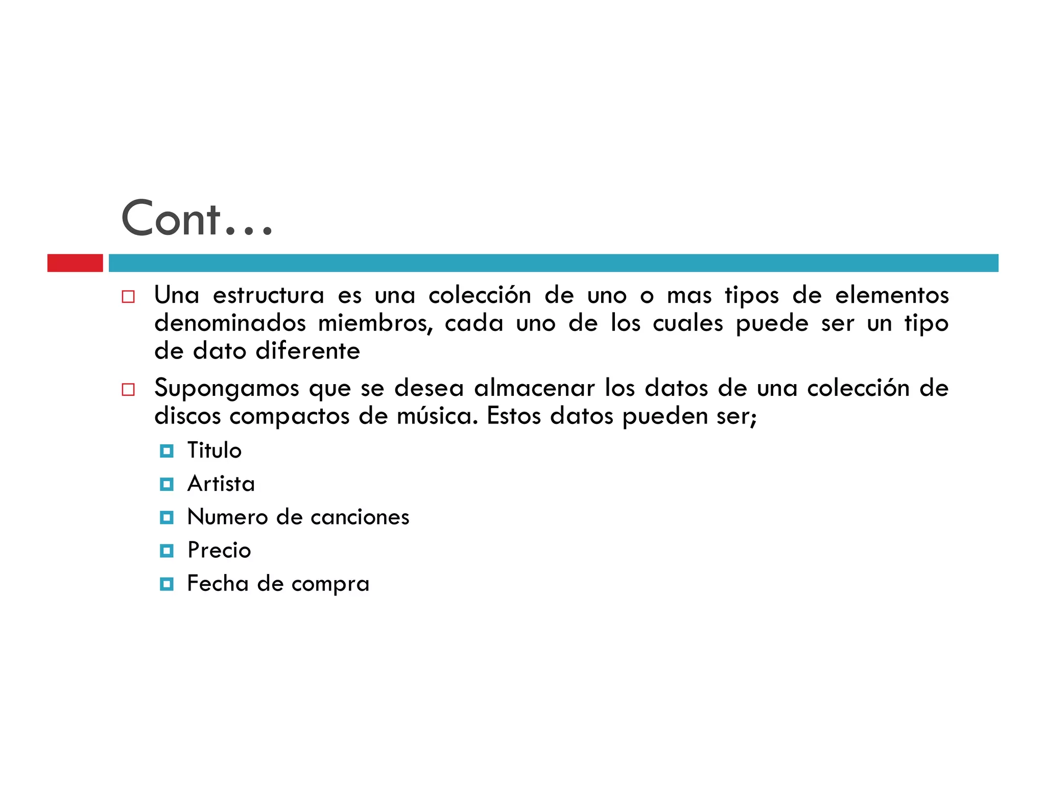 Cont…
Cont
 Una estructura es una colección de uno o mas tipos de elementos
 denominados miembros, cada uno d l cuales puede ser un tipo
 d      i d     i b        d        de los    l      d       i
 de dato diferente
 Supongamos que se desea almacenar los datos de una colección de
 discos compactos de música. Estos datos pueden ser;
   Titulo
   Artista
   Numero de canciones
   Precio
   Fecha de compra
 