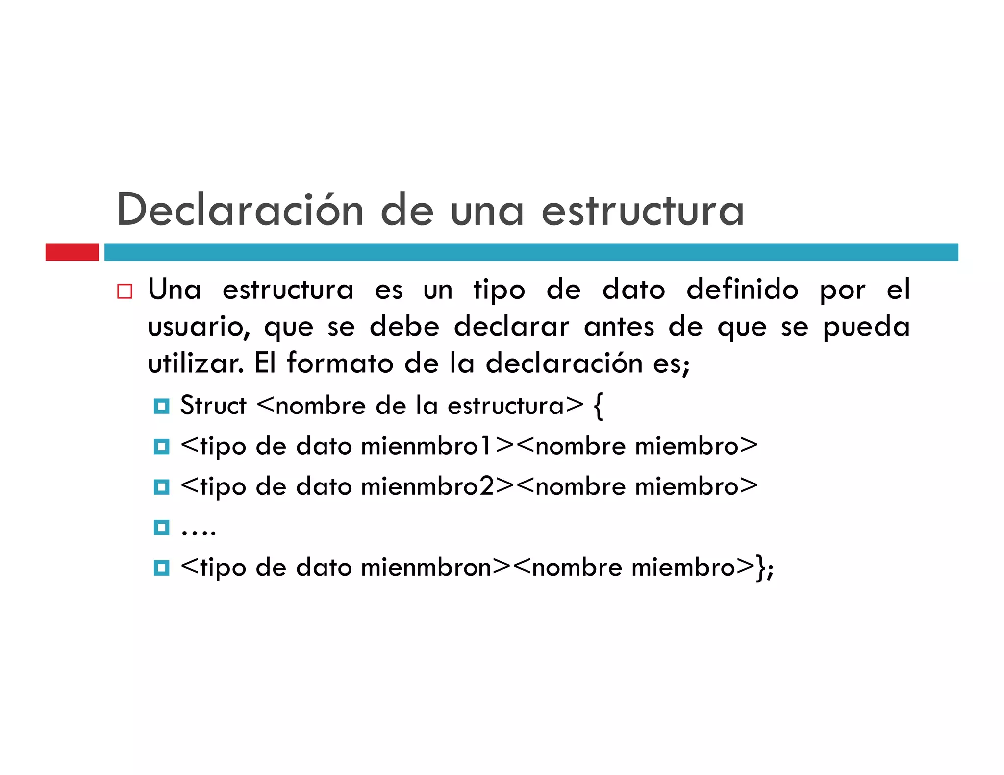 Declaración de una estructura
 Una estructura es un tipo de dato definido por el
                            p                  p
 usuario, que se debe declarar antes de que se pueda
 utilizar. El formato de la declaración es;
   Struct <nombre de la estructura> {
   <tipo de dato mienmbro1><nombre miembro>
   <tipo de dato mienmbro2><nombre miembro>
   ….
   <tipo d d
   < i de dato mienmbron><nombre miembro>};
                  i    b ><        b  i b >}
 