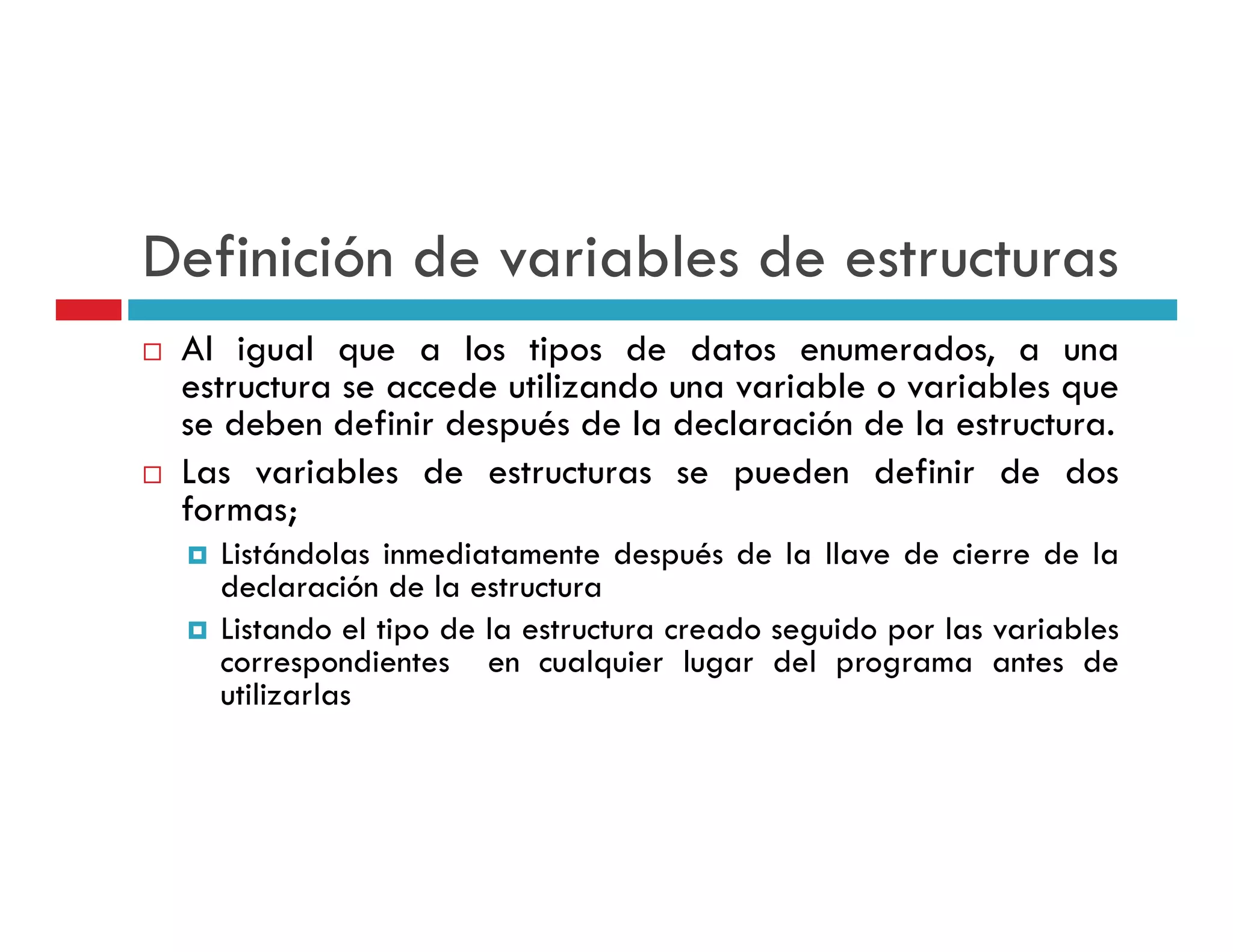 Definición de variables de estructuras
 Al igual que a los tipos de datos enumerados, a una
 estructura se accede utilizando una variable o variables que
 se deben definir después de la declaración de la estructura.
 Las variables de estructuras se pueden definir de dos
 formas;
   Listándolas inmediatamente después de la llave de cierre de la
   declaración d l estructura
   d l       ió de la t t
   Listando el tipo de la estructura creado seguido por las variables
   correspondientes en cualquier lugar del programa antes de
   utilizarlas
     ili l
 